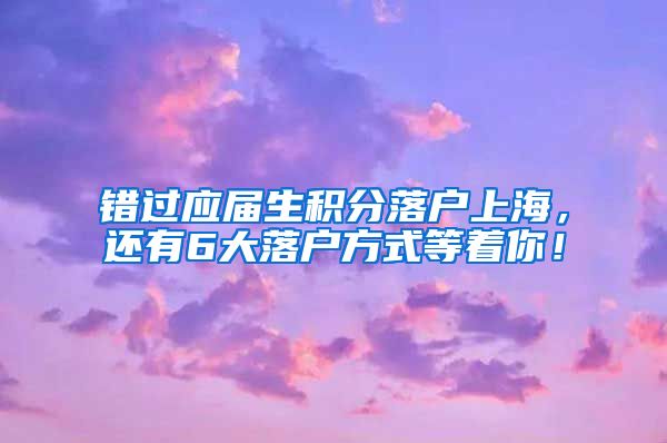错过应届生积分落户上海，还有6大落户方式等着你！