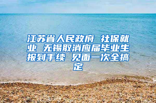 江苏省人民政府 社保就业 无锡取消应届毕业生报到手续 见面一次全搞定