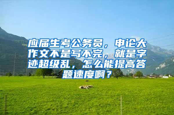 应届生考公务员，申论大作文不是写不完，就是字迹超级乱，怎么能提高答题速度啊？