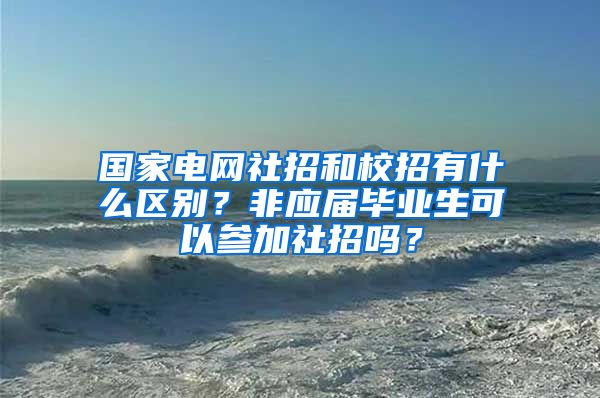 国家电网社招和校招有什么区别？非应届毕业生可以参加社招吗？