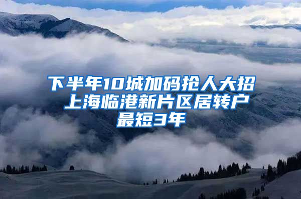 下半年10城加码抢人大招 上海临港新片区居转户最短3年