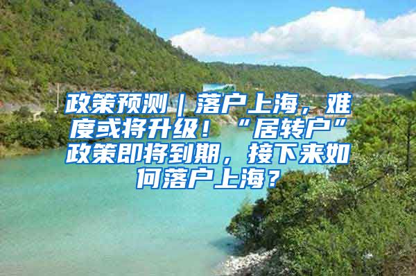 政策预测｜落户上海，难度或将升级！“居转户”政策即将到期，接下来如何落户上海？