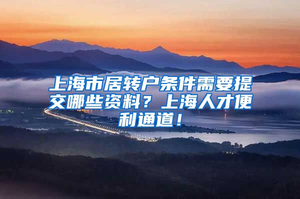 上海市居转户条件需要提交哪些资料？上海人才便利通道！