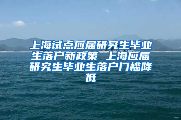 上海试点应届研究生毕业生落户新政策 上海应届研究生毕业生落户门槛降低