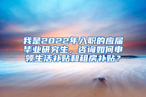 我是2022年入职的应届毕业研究生，咨询如何申领生活补贴和租房补贴？