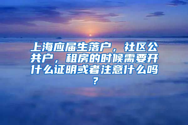上海应届生落户，社区公共户，租房的时候需要开什么证明或者注意什么吗？