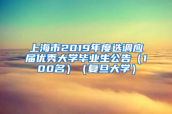 上海市2019年度选调应届优秀大学毕业生公告（100名）（复旦大学）
