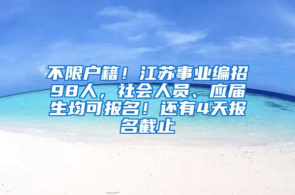 不限户籍！江苏事业编招98人，社会人员、应届生均可报名！还有4天报名截止