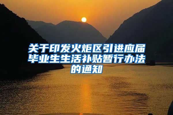 关于印发火炬区引进应届毕业生生活补贴暂行办法的通知