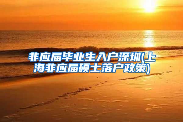 非应届毕业生入户深圳(上海非应届硕士落户政策)
