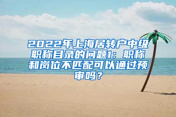 2022年上海居转户中级职称目录的问题1：职称和岗位不匹配可以通过预审吗？
