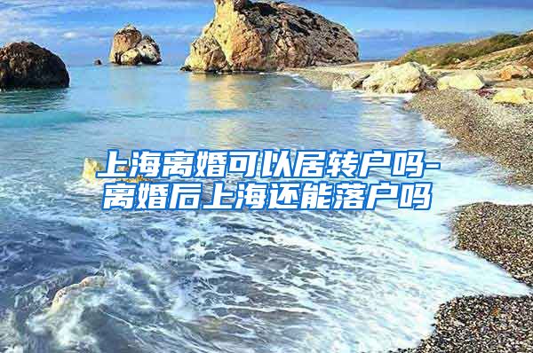 上海离婚可以居转户吗-离婚后上海还能落户吗