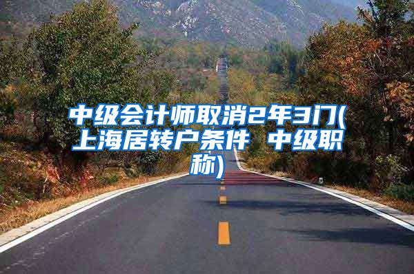 中级会计师取消2年3门(上海居转户条件 中级职称)