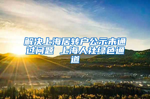 解决上海居转户公示未通过问题 上海人社绿色通道