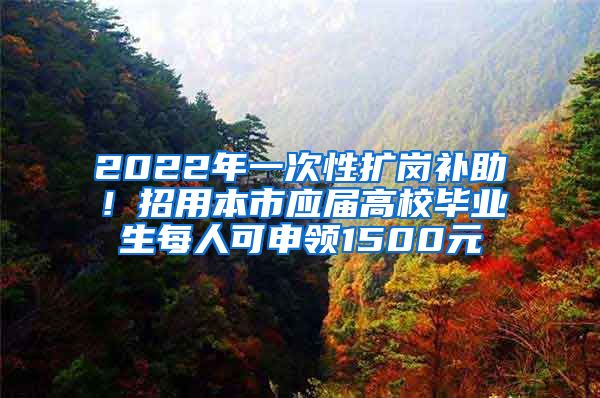 2022年一次性扩岗补助！招用本市应届高校毕业生每人可申领1500元
