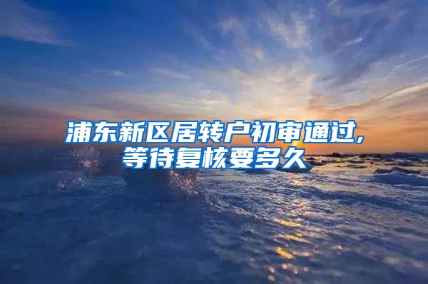 浦东新区居转户初审通过,等待复核要多久