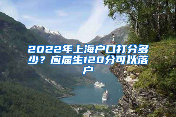 2022年上海户口打分多少？应届生120分可以落户