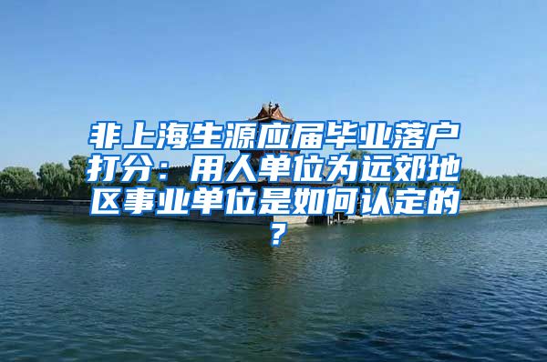 非上海生源应届毕业落户打分：用人单位为远郊地区事业单位是如何认定的？