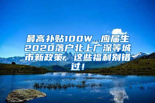 最高补贴100W...应届生2020落户北上广深等城市新政策，这些福利别错过！
