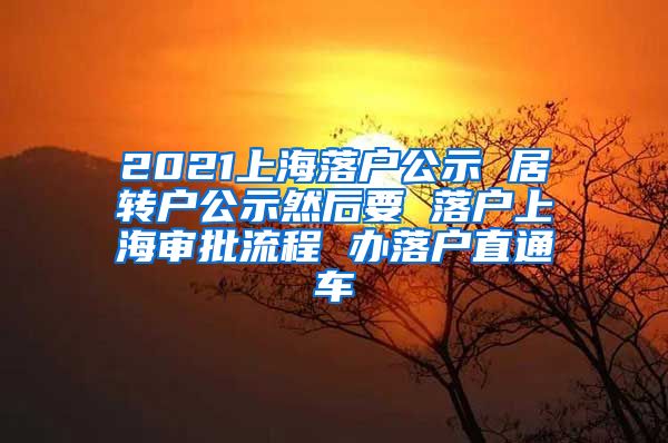 2021上海落户公示 居转户公示然后要 落户上海审批流程 办落户直通车