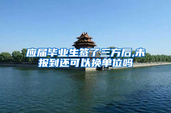 应届毕业生签了三方后,未报到还可以换单位吗
