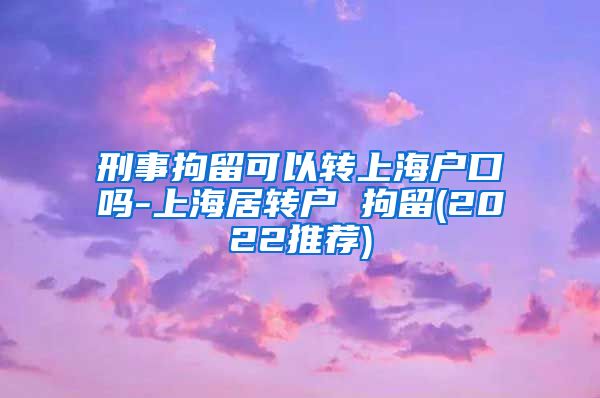 刑事拘留可以转上海户口吗-上海居转户 拘留(2022推荐)