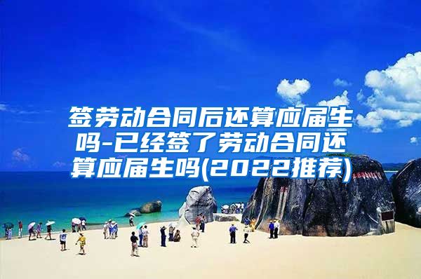 签劳动合同后还算应届生吗-已经签了劳动合同还算应届生吗(2022推荐)