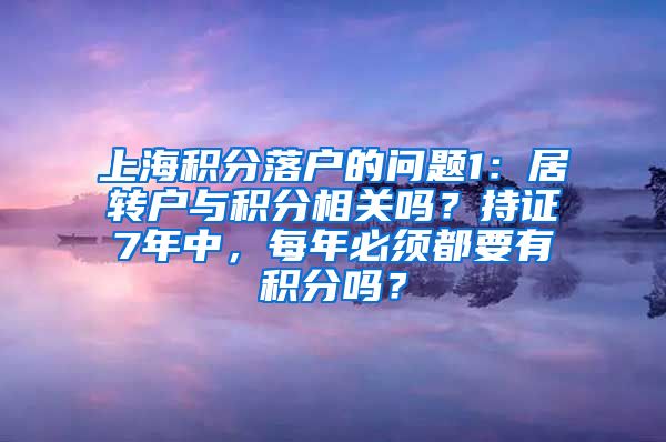 上海积分落户的问题1：居转户与积分相关吗？持证7年中，每年必须都要有积分吗？