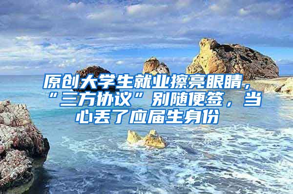原创大学生就业擦亮眼睛，“三方协议”别随便签，当心丢了应届生身份