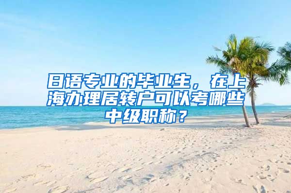 日语专业的毕业生，在上海办理居转户可以考哪些中级职称？