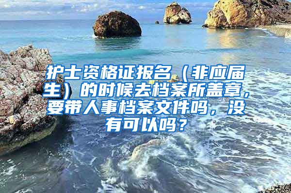 护士资格证报名（非应届生）的时候去档案所盖章，要带人事档案文件吗，没有可以吗？